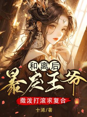 和离后,暴戾王爷撒泼打滚求复合